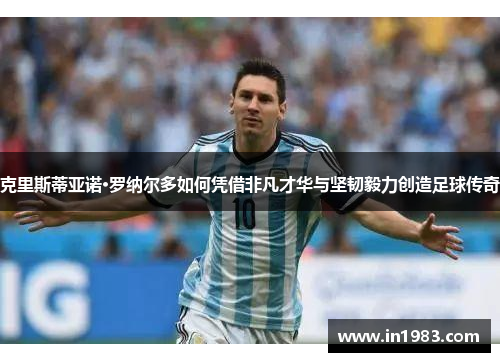 克里斯蒂亚诺·罗纳尔多如何凭借非凡才华与坚韧毅力创造足球传奇
