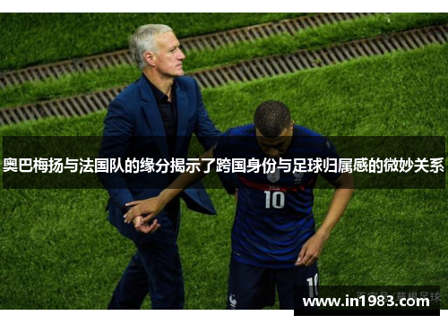 奥巴梅扬与法国队的缘分揭示了跨国身份与足球归属感的微妙关系