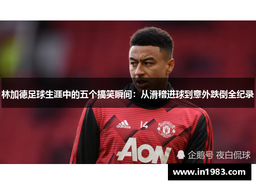 林加德足球生涯中的五个搞笑瞬间：从滑稽进球到意外跌倒全纪录