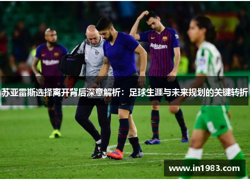 苏亚雷斯选择离开背后深意解析：足球生涯与未来规划的关键转折