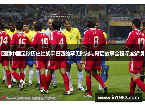 回顾中国足球历史性战平巴西的罕见时刻与背后故事全程深度解读